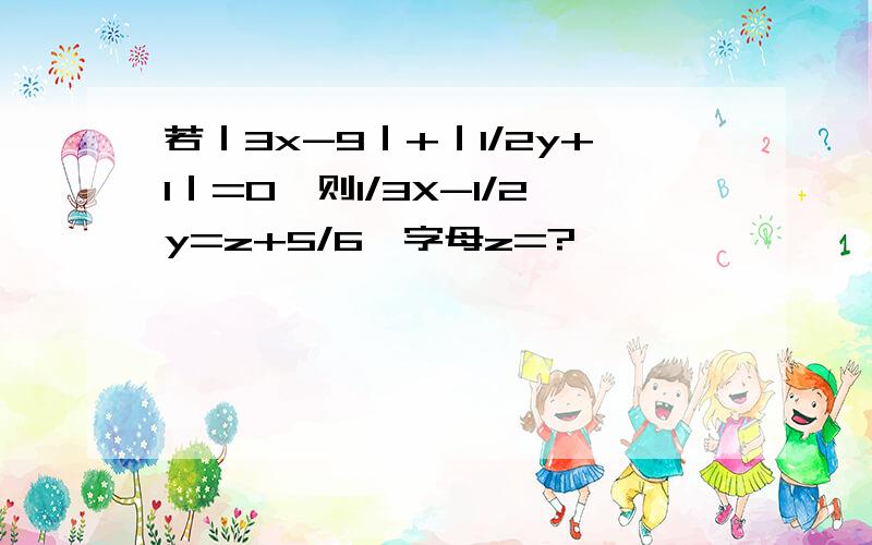 若｜3x-9｜+｜1/2y+1｜=0,则1/3X-1/2y=z+5/6,字母z=?