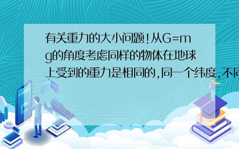 有关重力的大小问题!从G=mg的角度考虑同样的物体在地球上受到的重力是相同的,同一个纬度,不同高低的物体所受到的重力是相同的么?比如在盆地和高原上!如果不同请告诉我还与什么有关!附