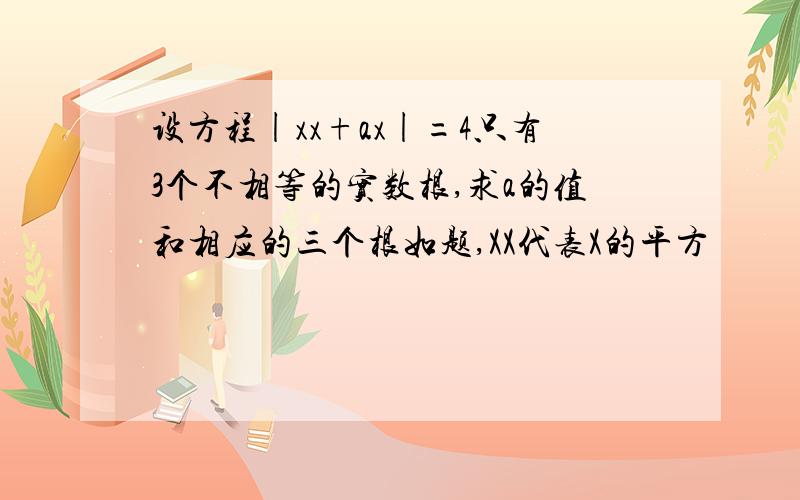 设方程|xx+ax|=4只有3个不相等的实数根,求a的值和相应的三个根如题,XX代表X的平方