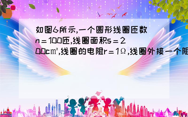 如图6所示,一个圆形线圈匝数n＝100匝,线圈面积s＝200c㎡,线圈的电阻r＝1Ω,线圈外接一个阻值为R＝4Ω的电阻,把线圈放入方向垂直线圈平面向里的磁场中,磁感应强度随时间变化规律如图7所示,