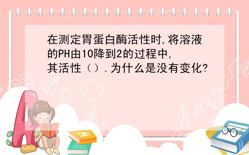 在测定胃蛋白酶活性时,将溶液的PH由10降到2的过程中,其活性（）.为什么是没有变化?