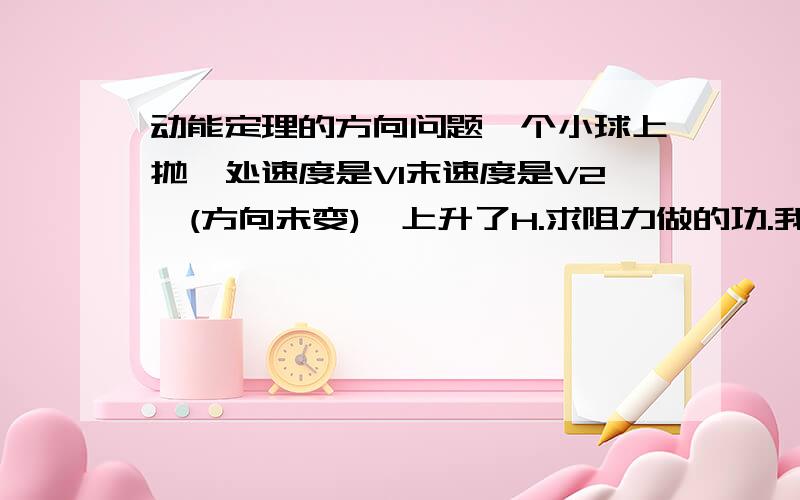 动能定理的方向问题一个小球上抛,处速度是V1末速度是V2,(方向未变),上升了H.求阻力做的功.我现在要分别取向上和向下为正方向来列方程,设阻力做功为W1.取向上为正方向-MGH-W=(M*V2^2)/2-(M*V1^2)/