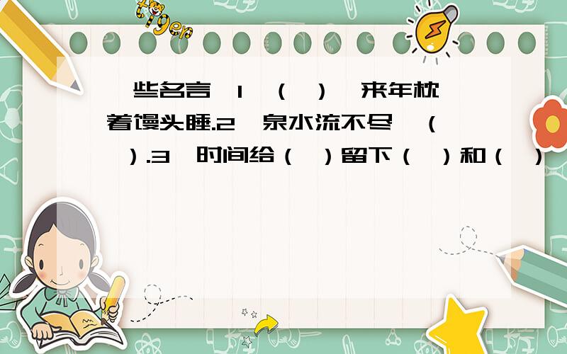 一些名言,1、（ ）,来年枕着馒头睡.2、泉水流不尽,（ ）.3、时间给（ ）留下（ ）和（ ）,给（ ）留下（ ）和（ ）.4、（ ）,恶语伤人六月寒.5、一粥一饭,（ ）；半丝半缕,（ ）.6、风声雨