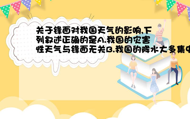 关于锋面对我国天气的影响,下列叙述正确的是A.我国的灾害性天气与锋面无关B.我国的降水大多集中于夏季,故主要由暖锋活动形成C.我国夏季也有冷风活动D.影响我国的锋面主要是暖锋（要的