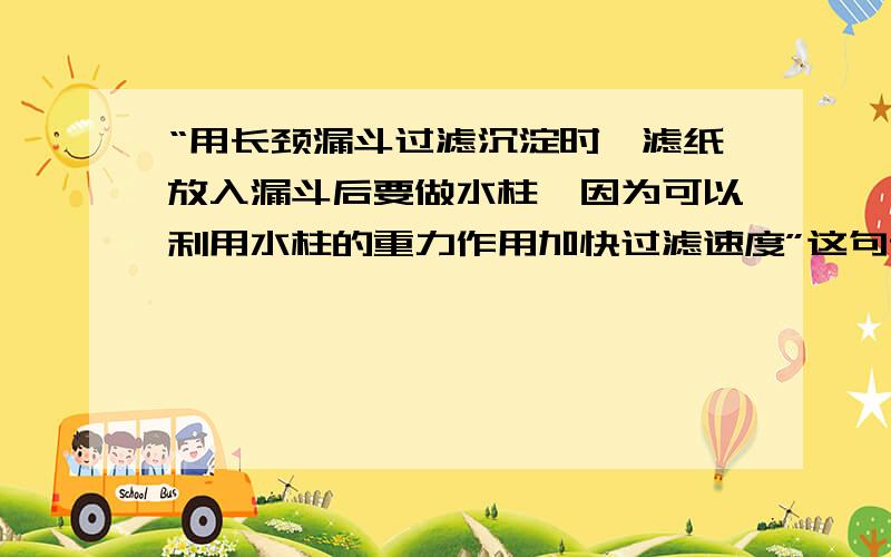 “用长颈漏斗过滤沉淀时,滤纸放入漏斗后要做水柱,因为可以利用水柱的重力作用加快过滤速度”这句话对吗