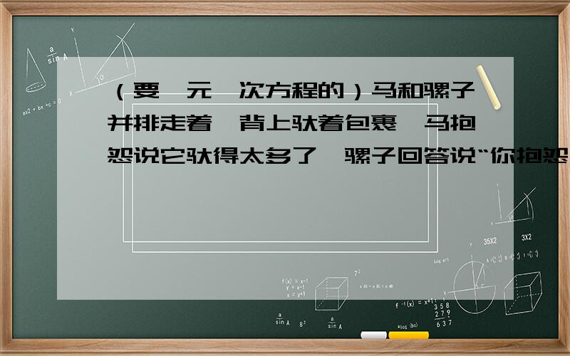 （要一元一次方程的）马和骡子并排走着,背上驮着包裹,马抱怨说它驮得太多了,骡子回答说“你抱怨什么呢?如果我从你背上拿过来一包,我的负担就是你的两倍,如果你从我背上拿过去一包,你