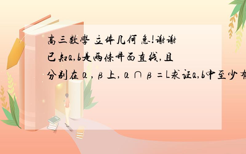 高三数学 立体几何 急!谢谢已知a,b是两条异面直线,且分别在α,β上,α∩β=L求证a,b中至少有一条和l相交谢谢了能详细点吗，对于公理2比较陌生  谢谢！~