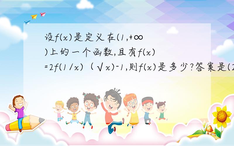 设f(x)是定义在(1,+∞)上的一个函数,且有f(x)=2f(1/x)（√x)-1,则f(x)是多少?答案是(2/3)(√x)+1/3