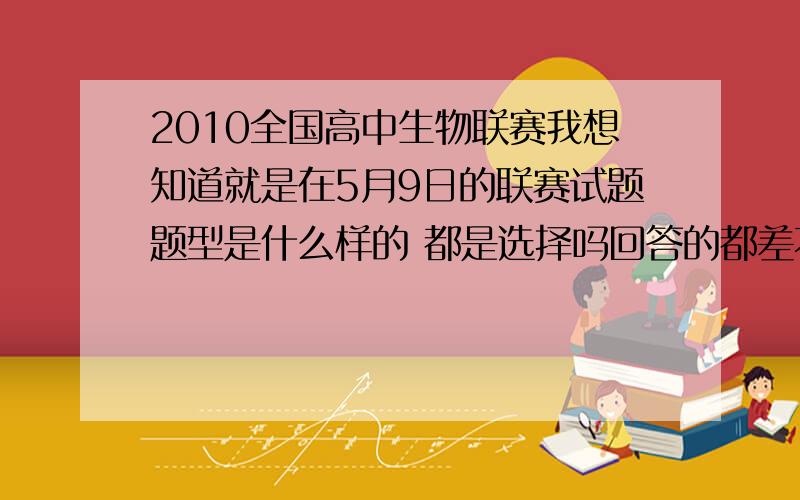 2010全国高中生物联赛我想知道就是在5月9日的联赛试题题型是什么样的 都是选择吗回答的都差不多 选谁好呢?好为难啊