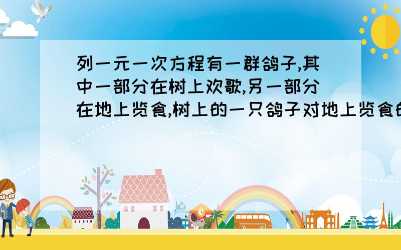 列一元一次方程有一群鸽子,其中一部分在树上欢歌,另一部分在地上览食,树上的一只鸽子对地上览食的鸽子说：“若你们中飞上来1只,则树下的鸽子就是整个鸽群的一分之三,若从树上飞下去