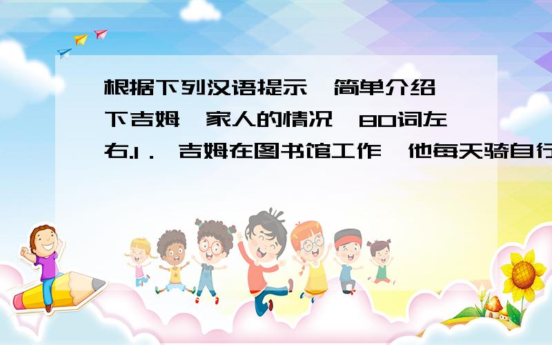 根据下列汉语提示,简单介绍一下吉姆一家人的情况,80词左右.1． 吉姆在图书馆工作,他每天骑自行车去上班,他喜欢看书.2． 妈妈在杂货店工作,步行去上班,她卖（sell）水果和蔬菜.3． 爸爸是