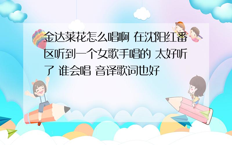 金达莱花怎么唱啊 在沈阳红番区听到一个女歌手唱的 太好听了 谁会唱 音译歌词也好