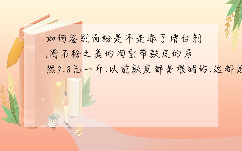 如何鉴别面粉是不是添了增白剂,滑石粉之类的淘宝带麸皮的居然9.8元一斤.以前麸皮都是喂猪的.这都是怎么了.拼死违法加增白剂的才1.4元一斤.自家小作坊磨得,好几块,这还不算快递费.而且,