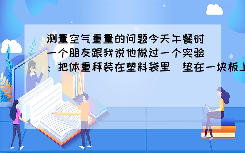 测量空气重量的问题今天午餐时一个朋友跟我说他做过一个实验：把体重秤装在塑料袋里（垫在一块板上）,然后把袋子里的空气抽光,体重秤显示重量100多公斤（他说只是简易实验,理论上应