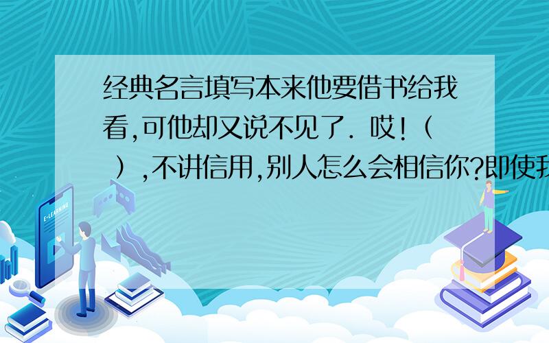 经典名言填写本来他要借书给我看,可他却又说不见了．哎!（ ）,不讲信用,别人怎么会相信你?即使我们犯了错,他也不打骂我们,耐心得讲道理给我们听,他给我们的是（ ）的春雨般的爱．同桌