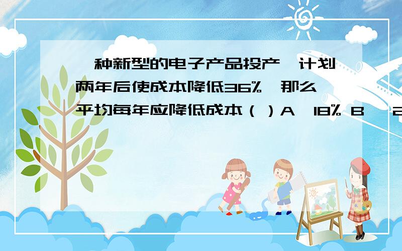 一种新型的电子产品投产,计划两年后使成本降低36%,那么平均每年应降低成本（）A、18% B、 20% C、24% D 、36%