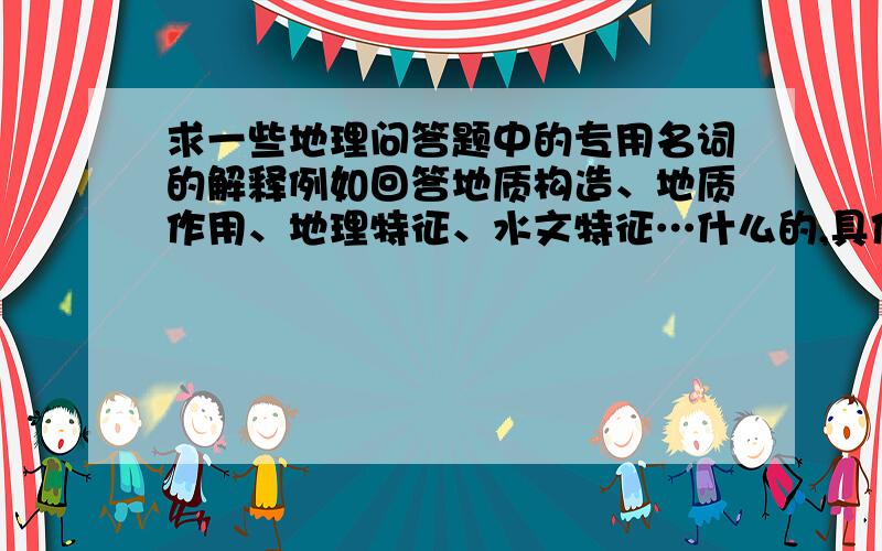 求一些地理问答题中的专用名词的解释例如回答地质构造、地质作用、地理特征、水文特征…什么的,具体从哪些方面答啊,多说一些,是自己的经验总结最好,