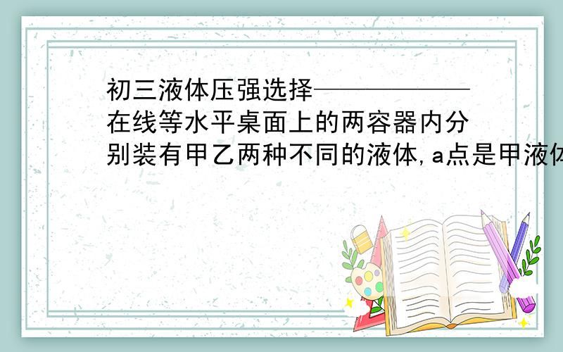 初三液体压强选择——————在线等水平桌面上的两容器内分别装有甲乙两种不同的液体,a点是甲液体的中点,b是乙液体中点上方的某点,如图所示.两种液体对容器底部的压强相等,a,b两点的