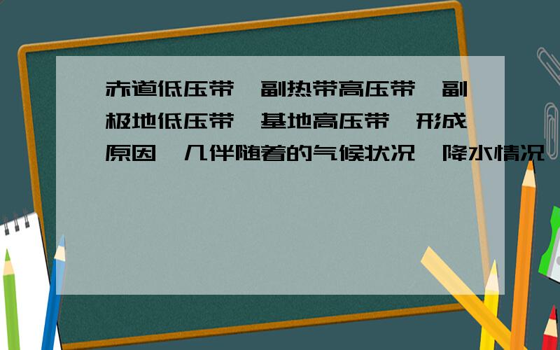 赤道低压带`副热带高压带`副极地低压带`基地高压带`形成原因`几伴随着的气候状况`降水情况`说说啊`