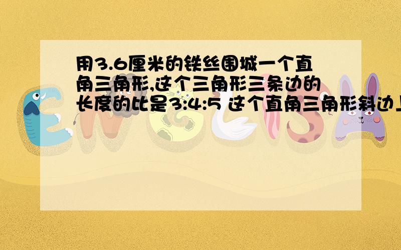 用3.6厘米的铁丝围城一个直角三角形,这个三角形三条边的长度的比是3:4:5 这个直角三角形斜边上的高是（）厘米.加列示,请描述清楚.