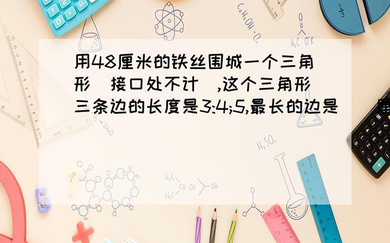 用48厘米的铁丝围城一个三角形(接口处不计),这个三角形三条边的长度是3:4;5,最长的边是（)厘米