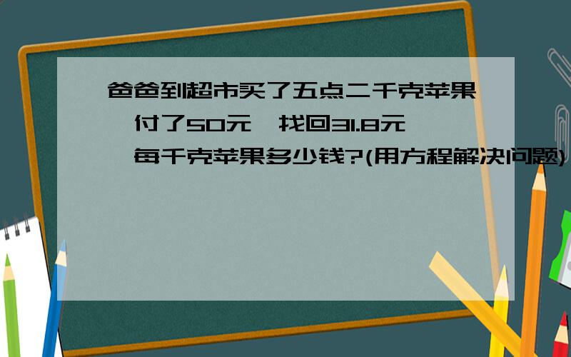 爸爸到超市买了五点二千克苹果,付了50元,找回31.8元,每千克苹果多少钱?(用方程解决问题)