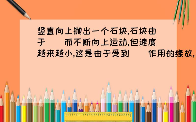 竖直向上抛出一个石块,石块由于（）而不断向上运动,但速度越来越小,这是由于受到（）作用的缘故,石块到达最高点后开始下落,而且速度越来越大这是由于石块运动方向跟（）的方向相反.