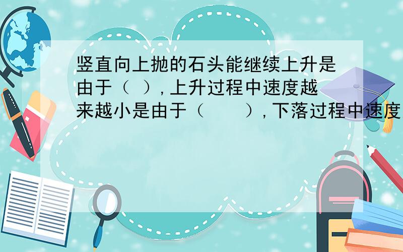 竖直向上抛的石头能继续上升是由于（ ）,上升过程中速度越来越小是由于（　　）,下落过程中速度越来越大接上文,越来越大是因为?只是想知道确切答案怎么写而已