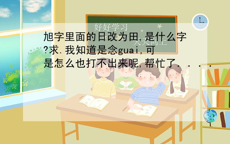 旭字里面的日改为田,是什么字?求.我知道是念guai,可是怎么也打不出来呢,帮忙了．．．．