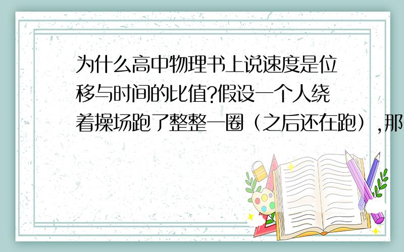 为什么高中物理书上说速度是位移与时间的比值?假设一个人绕着操场跑了整整一圈（之后还在跑）,那么刚好一圈时他的位移不是0吗?那总不能说速度是0啊?很迷惑……难道位移的概念不是这