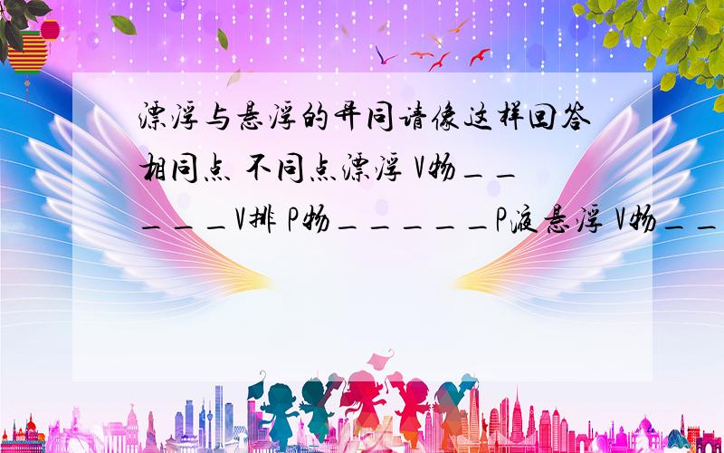 漂浮与悬浮的异同请像这样回答相同点 不同点漂浮 V物_____V排 P物_____P液悬浮 V物_____V排 P物_____P液