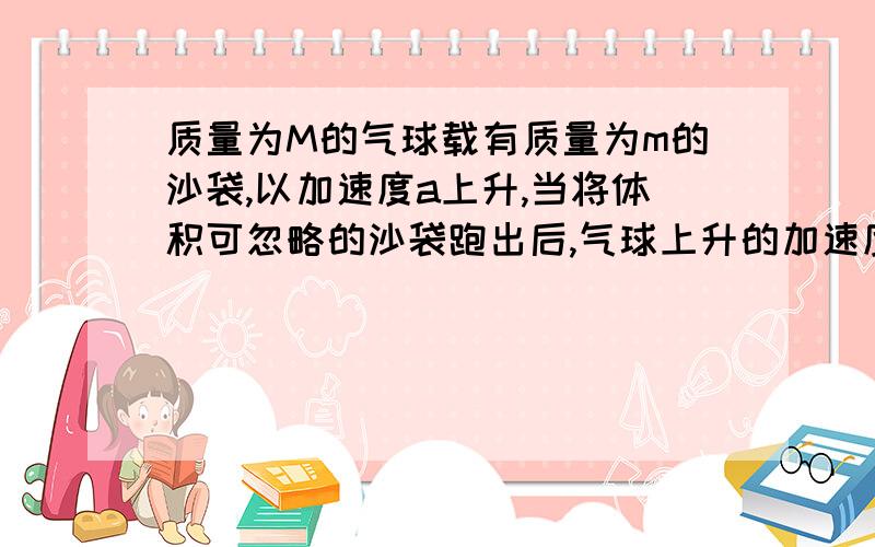 质量为M的气球载有质量为m的沙袋,以加速度a上升,当将体积可忽略的沙袋跑出后,气球上升的加速度将变为?无