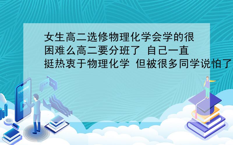 女生高二选修物理化学会学的很困难么高二要分班了 自己一直挺热衷于物理化学 但被很多同学说怕了 连班主任也都说女生不适合学理科 不晓得该怎么办 分前段时间用完了 只剩这么点了