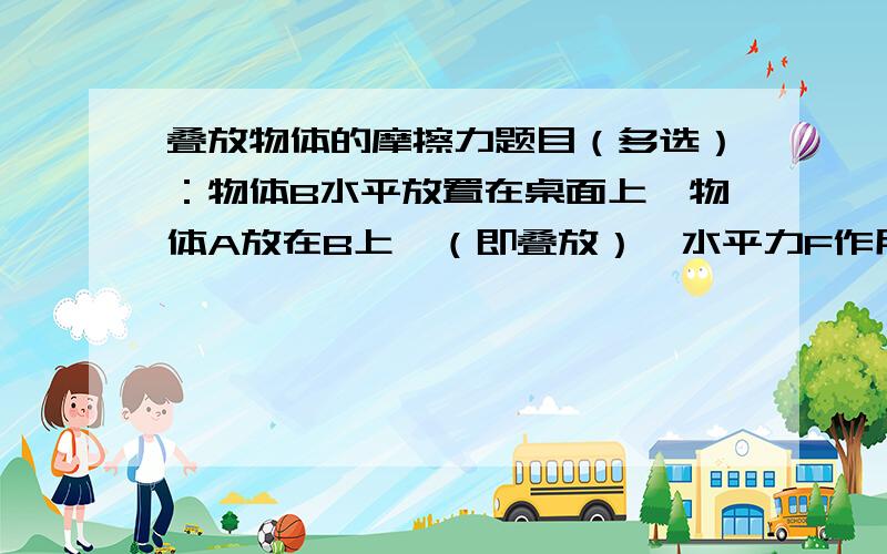 叠放物体的摩擦力题目（多选）：物体B水平放置在桌面上,物体A放在B上,（即叠放）,水平力F作用于A上,使两者一起向右作匀速运动,下列说法正确的是：A：由于A,B一起做匀速直线运动,故A,B间