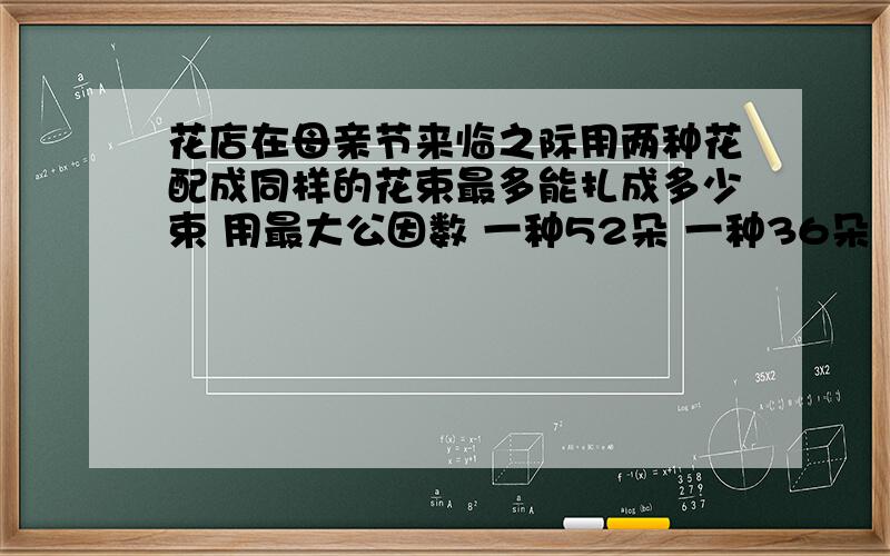 花店在母亲节来临之际用两种花配成同样的花束最多能扎成多少束 用最大公因数 一种52朵 一种36朵