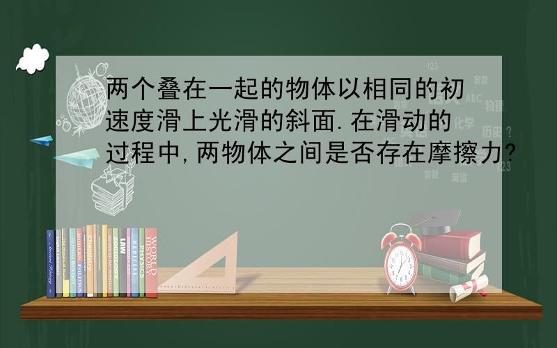 两个叠在一起的物体以相同的初速度滑上光滑的斜面.在滑动的过程中,两物体之间是否存在摩擦力?