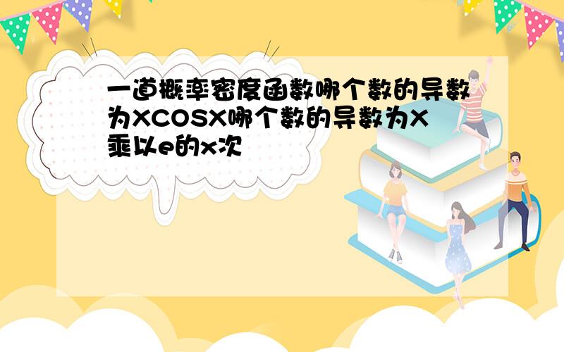 一道概率密度函数哪个数的导数为XCOSX哪个数的导数为X乘以e的x次