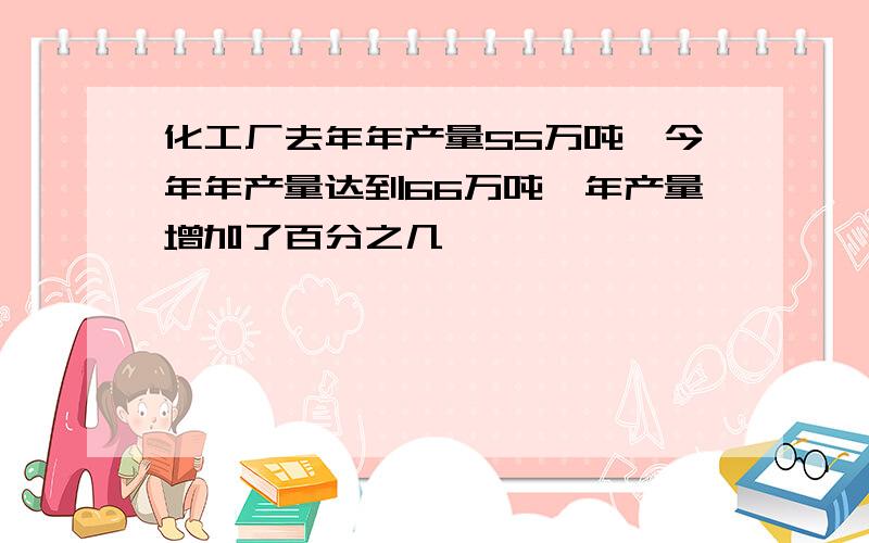 化工厂去年年产量55万吨,今年年产量达到66万吨,年产量增加了百分之几