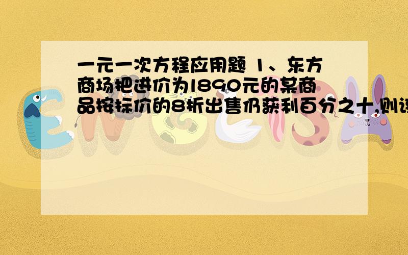 一元一次方程应用题 1、东方商场把进价为l890元的某商品按标价的8折出售仍获利百分之十,则该商品一元一次方程应用题1、东方商场把进价为l890元的某商品按标价的8折出售仍获利百分之十,