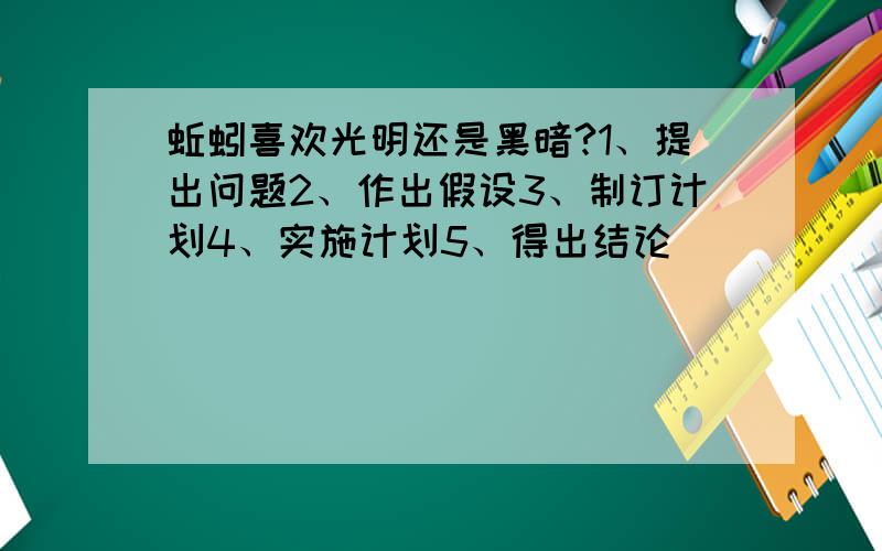 蚯蚓喜欢光明还是黑暗?1、提出问题2、作出假设3、制订计划4、实施计划5、得出结论