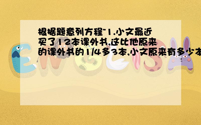 根据题意列方程~1.小文最近买了12本课外书,这比他原来的课外书的1/4多3本,小文原来有多少本课外书.2.全班植100棵树,有5个同学每人分到2棵,其余每人3棵,全班共有多少的同学?3.甲以6千米/时的