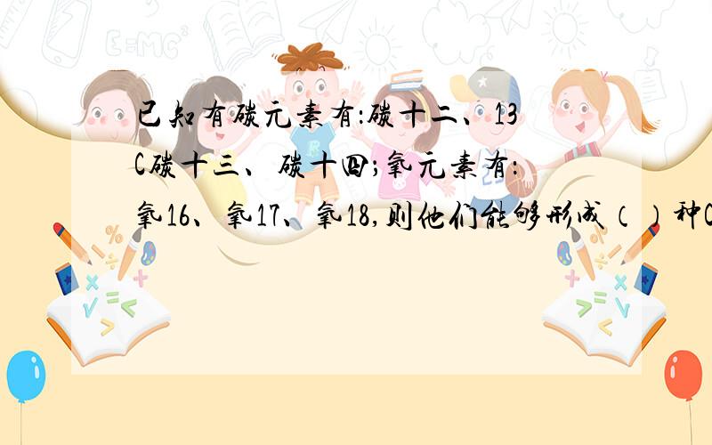 已知有碳元素有：碳十二、13C碳十三、碳十四；氧元素有：氧16、氧17、氧18,则他们能够形成（）种CO2分子已知答案为18种，我咋总算出来9种呢？