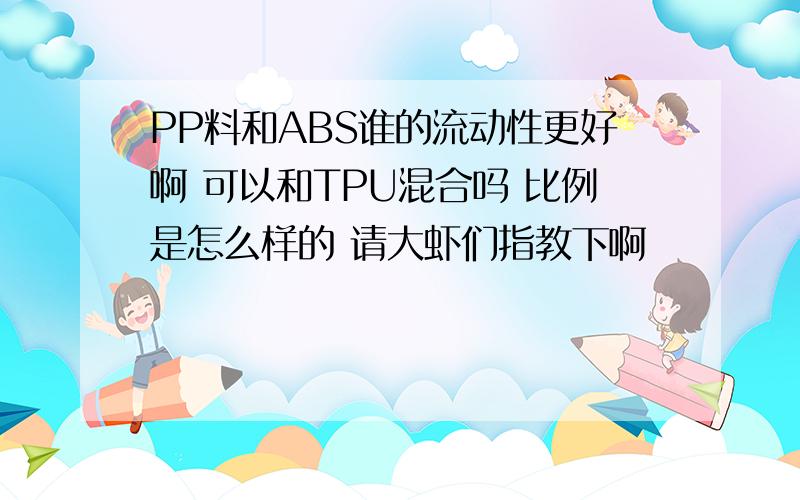 PP料和ABS谁的流动性更好啊 可以和TPU混合吗 比例是怎么样的 请大虾们指教下啊