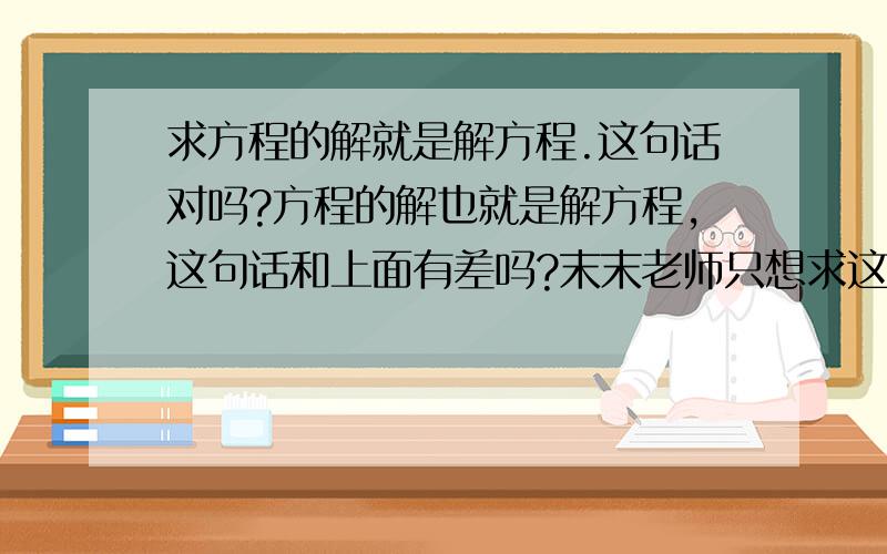 求方程的解就是解方程.这句话对吗?方程的解也就是解方程,这句话和上面有差吗?末末老师只想求这句话是否正确哦！因为争议很多！求方程的解就是解方程。那这句话判断是对还是错呢？求