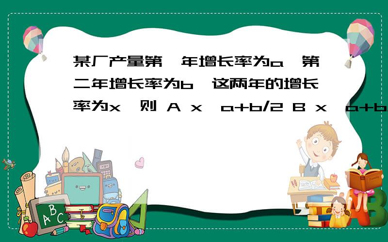 某厂产量第一年增长率为a,第二年增长率为b,这两年的增长率为x,则 A x≥a+b/2 B x＞a+b/2 C x≤a+b/2D x＜a+b/2 请问答案是什么 并且是怎么得出的