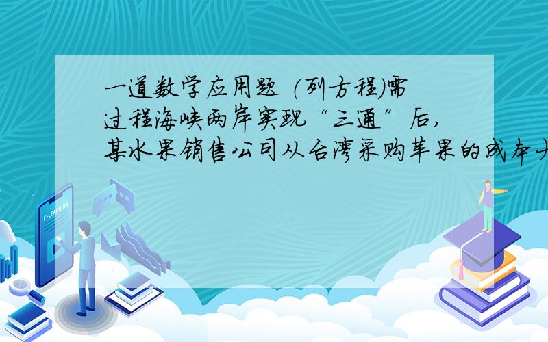 一道数学应用题 （列方程）需过程海峡两岸实现“三通”后,某水果销售公司从台湾采购苹果的成本大幅下降.请你根据两位经理的对话,计算出该公司在实现“三通”前到台湾采购苹果的成本