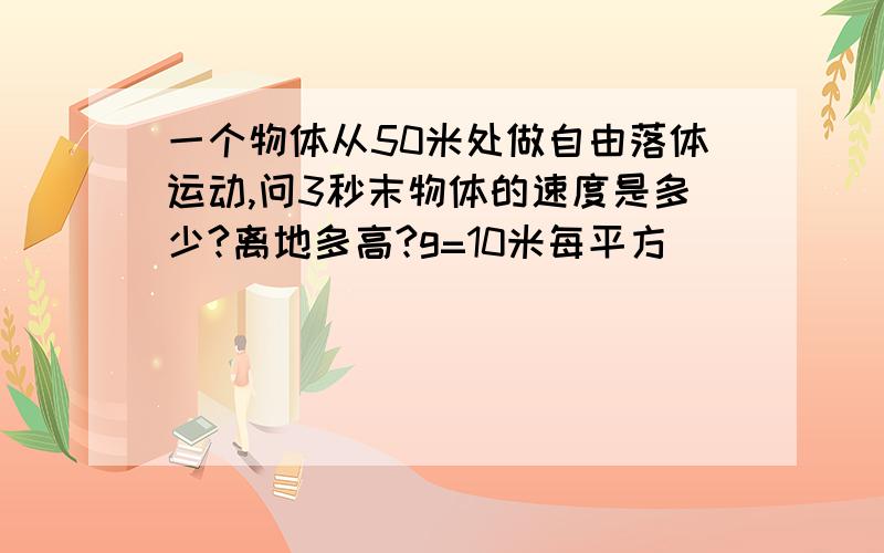 一个物体从50米处做自由落体运动,问3秒末物体的速度是多少?离地多高?g=10米每平方