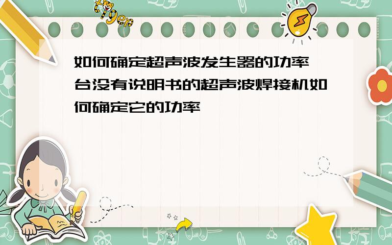 如何确定超声波发生器的功率一台没有说明书的超声波焊接机如何确定它的功率