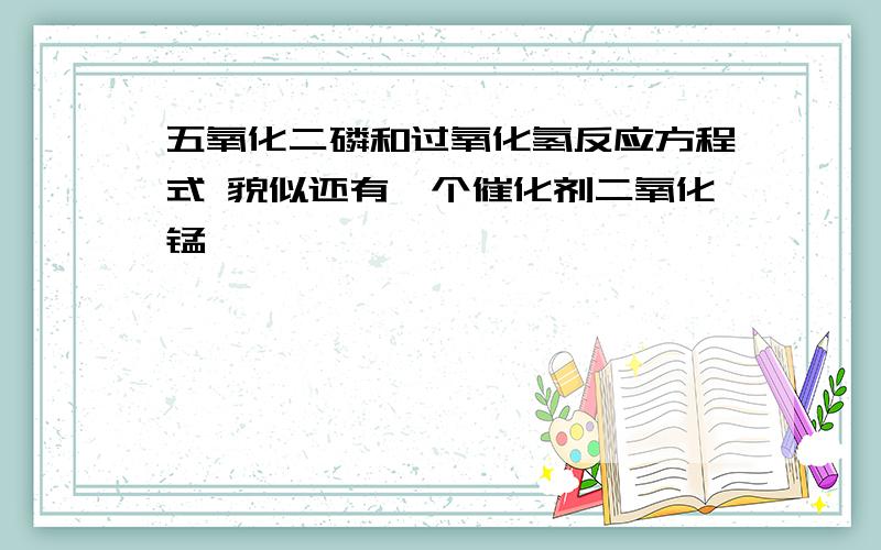 五氧化二磷和过氧化氢反应方程式 貌似还有一个催化剂二氧化锰