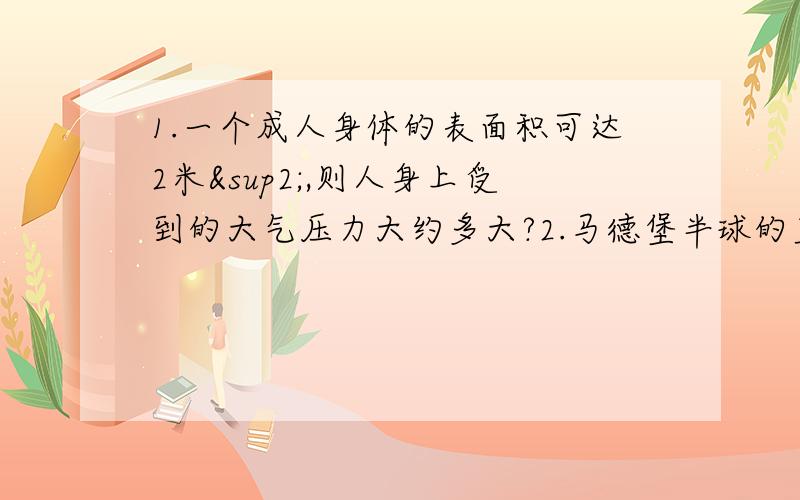 1.一个成人身体的表面积可达2米²,则人身上受到的大气压力大约多大?2.马德堡半球的直径为30厘米,实验时把两个半球紧贴在一起,用抽气机抽取球内空气,使球内气压降到0.2个标准大气压,则